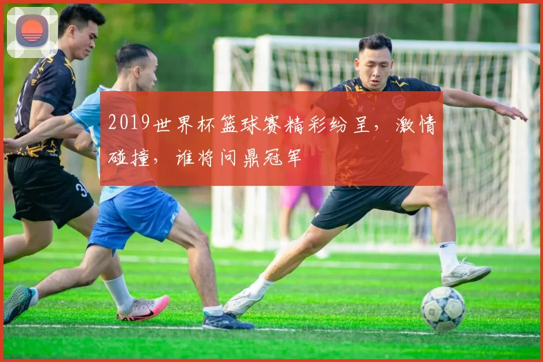2019世界杯篮球赛精彩纷呈，激情碰撞，谁将问鼎冠军