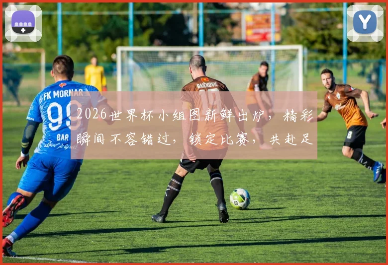 2026世界杯小组图新鲜出炉，精彩瞬间不容错过，锁定比赛，共赴足球盛宴