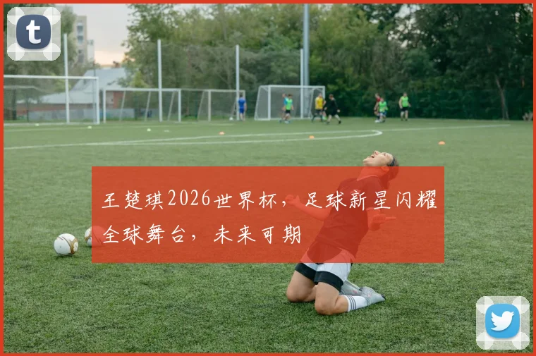 王楚琪2026世界杯，足球新星闪耀全球舞台，未来可期
