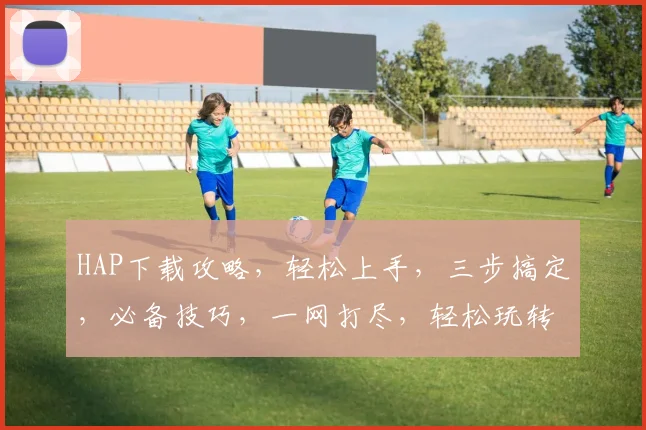 HAP下载攻略，轻松上手，三步搞定，必备技巧，一网打尽，轻松玩转
