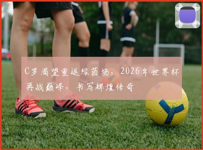 C罗渴望重返绿茵场，2026年世界杯再战巅峰，书写辉煌传奇