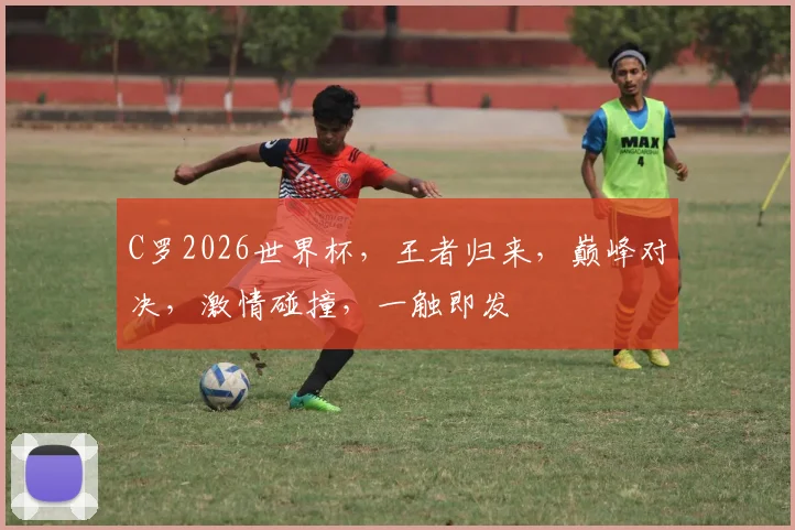 C罗2026世界杯，王者归来，巅峰对决，激情碰撞，一触即发