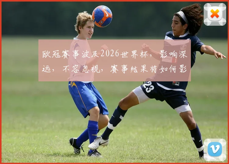 欧冠赛事波及2026世界杯，影响深远，不容忽视，赛事结果将如何影响