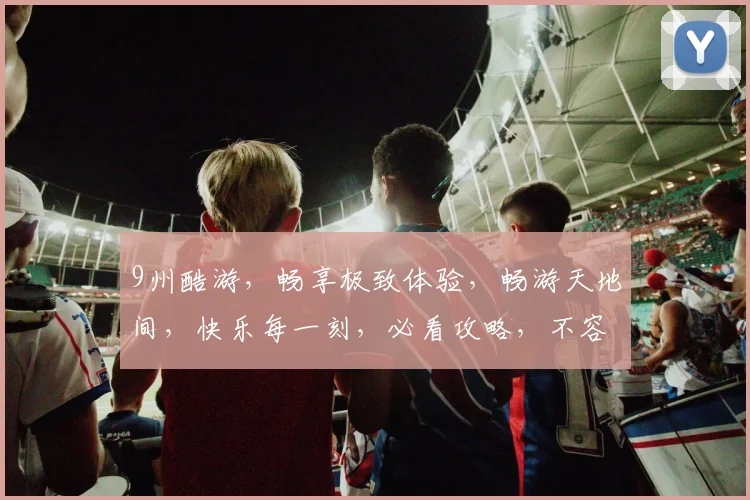 9州酷游，畅享极致体验，畅游天地间，快乐每一刻，必看攻略，不容错过